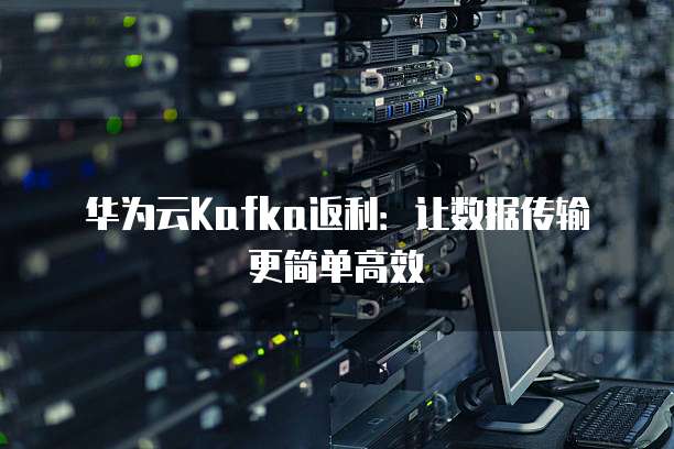 华为云Kafka返利：让数据传输更简单高效