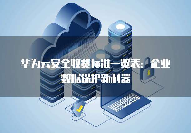 华为云安全收费标准一览表:企业数据保护新利器