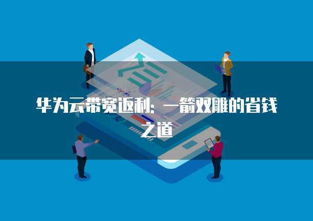 华为云带宽返利: 一箭双雕的省钱之道