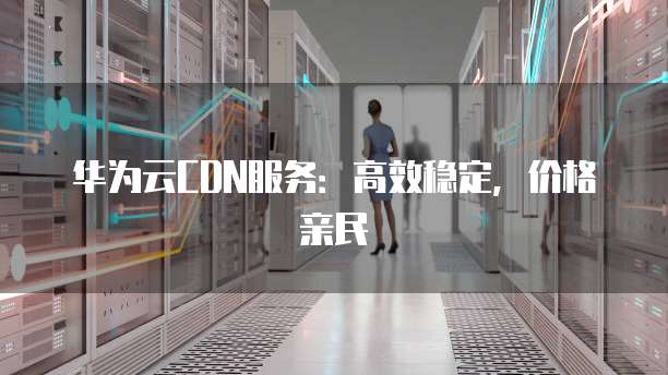 华为云CDN服务:高效稳定,价格亲民