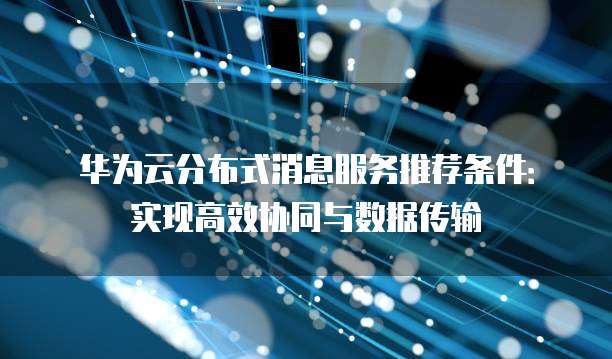 华为云分布式消息服务推荐条件:实现高效协同与数据传输