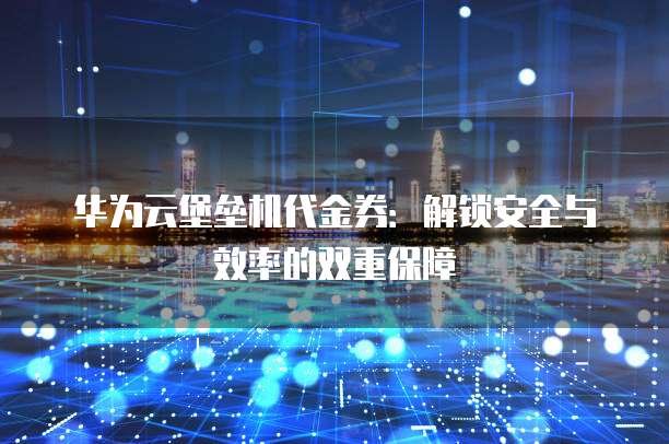 华为云堡垒机代金券:解锁安全与效率的双重保障