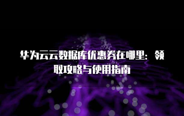 华为云云数据库优惠券在哪里:领取攻略与使用指南
