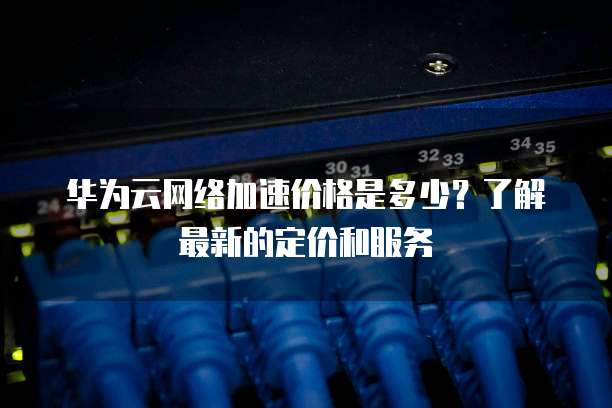 华为云网络加速价格是多少?了解最新的定价和服务