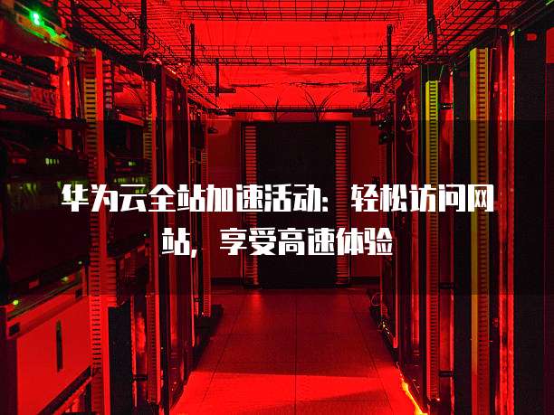 华为云全站加速活动:轻松访问网站,享受高速体验