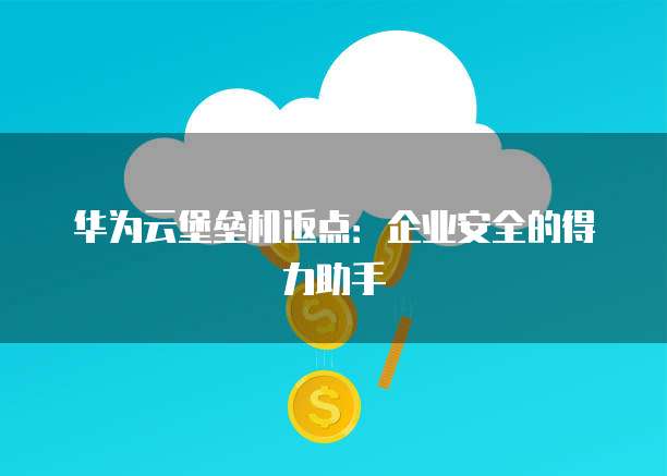 华为云堡垒机返点:企业安全的得力助手