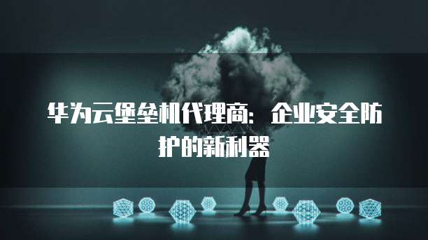 华为云堡垒机代理商:企业安全防护的新利器