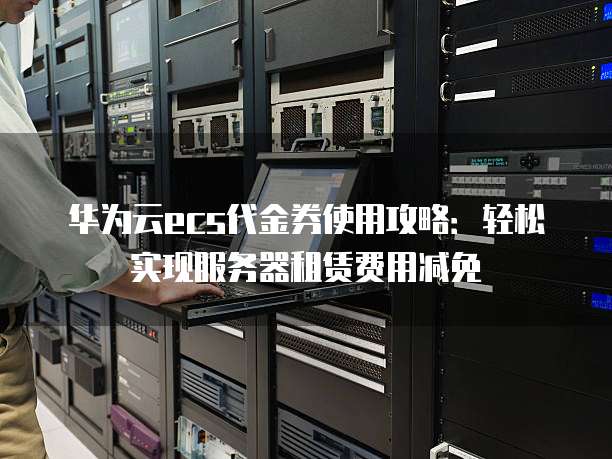 华为云ecs代金券使用攻略：轻松实现服务器租赁费用减免