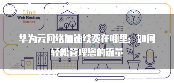华为云网络加速续费在哪里:如何轻松管理您的流量