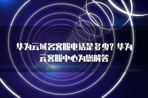 华为云域名客服电话是多少?华为云客服中心为您解答