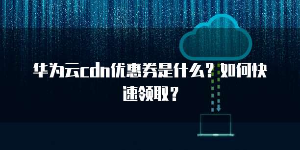 华为云cdn优惠券是什么?如何快速领取?