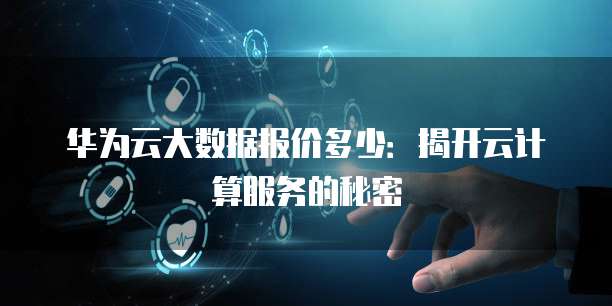 华为云大数据报价多少:揭开云计算服务的秘密