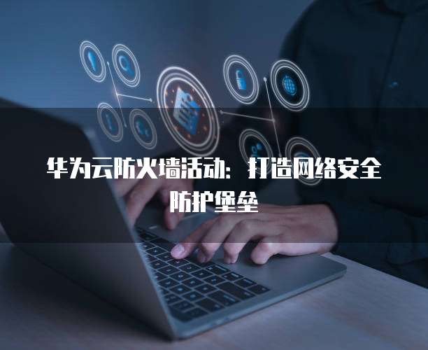 华为云防火墙活动：打造网络安全防护堡垒