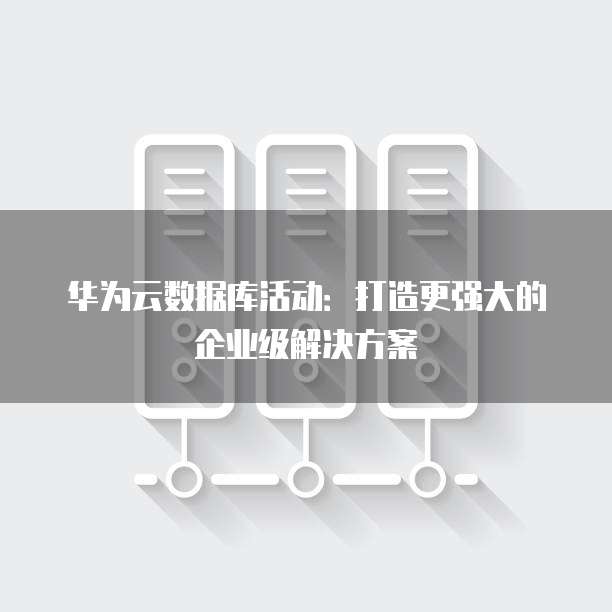 华为云数据库活动:打造更强大的企业级解决方案