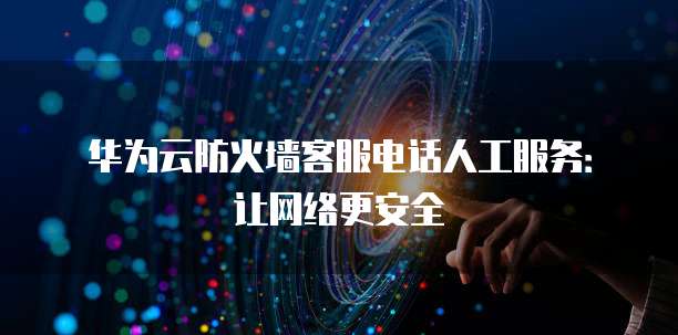 华为云防火墙客服电话人工服务:让网络更安全
