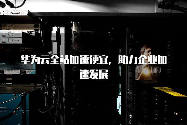 华为云全站加速便宜,助力企业加速发展