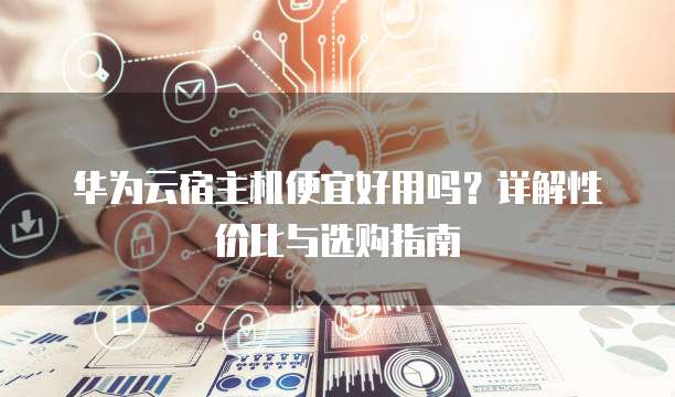 华为云宿主机便宜好用吗?详解性价比与选购指南