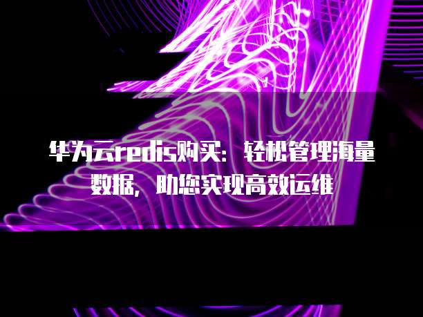 华为云redis购买:轻松管理海量数据,助您实现高效运维