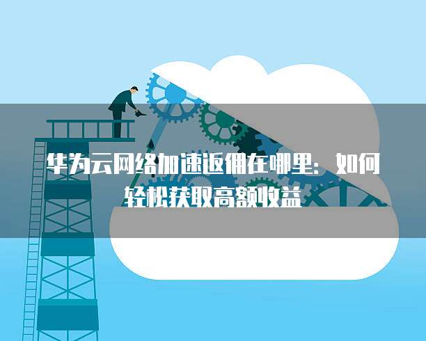 华为云网络加速返佣在哪里：如何轻松获取高额收益