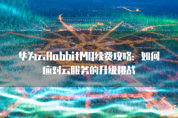 华为云RabbitMQ续费攻略:如何应对云服务的升级挑战