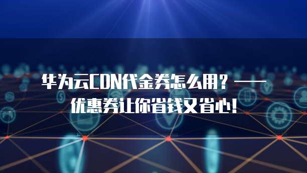 华为云CDN代金券怎么用?—— 优惠券让你省钱又省心!