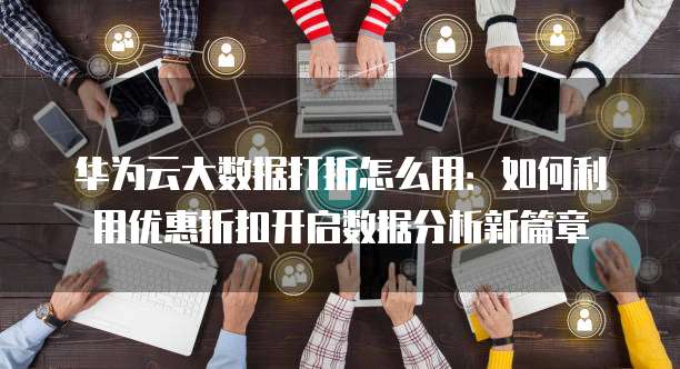 华为云大数据打折怎么用：如何利用优惠折扣开启数据分析新篇章
