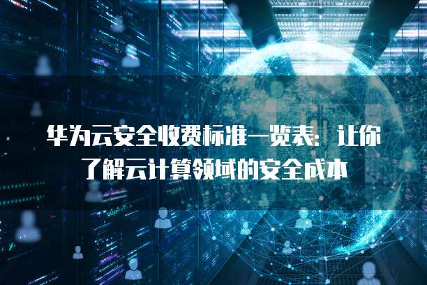 华为云安全收费标准一览表:让你了解云计算领域的安全成本