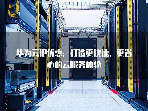 华为云IP优惠:打造更快速、更省心的云服务体验
