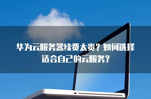 华为云服务器续费太贵?如何选择适合自己的云服务?