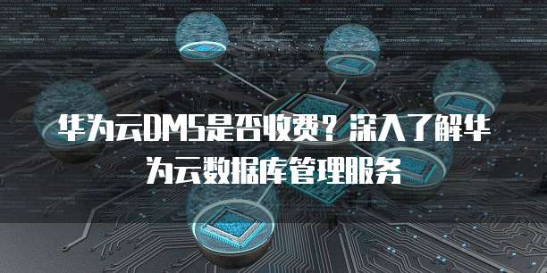 华为云DMS是否收费？深入了解华为云数据库管理服务