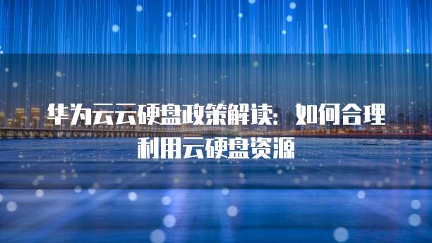 华为云云硬盘政策解读：如何合理利用云硬盘资源