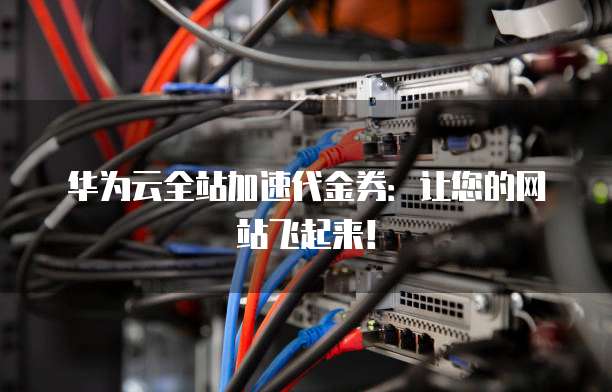 华为云全站加速代金券：让您的网站飞起来！