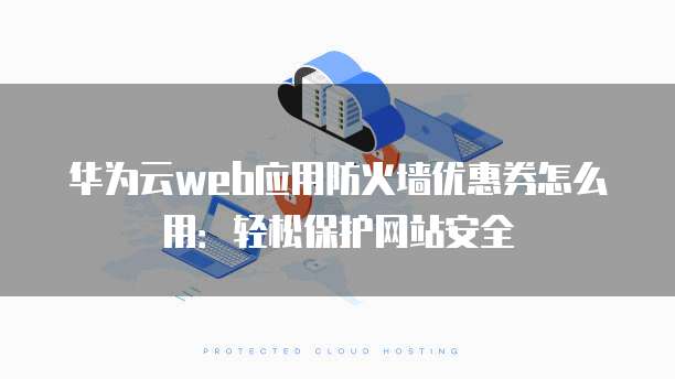 华为云web应用防火墙优惠券怎么用:轻松保护网站安全