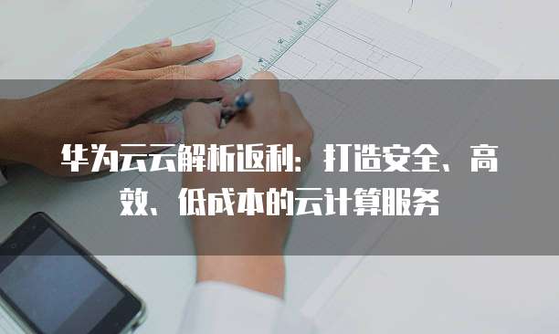 华为云云解析返利:打造安全、高效、低成本的云计算服务