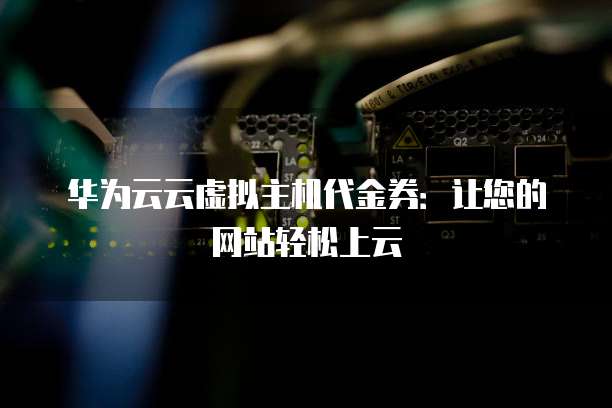 华为云云虚拟主机代金券:让您的网站轻松上云