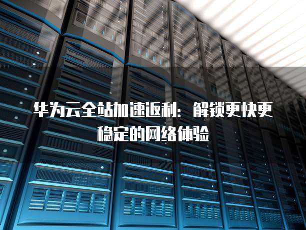 华为云全站加速返利:解锁更快更稳定的网络体验