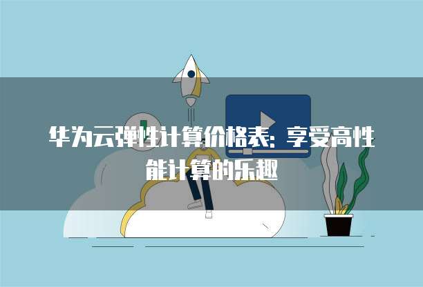 华为云弹性计算价格表: 享受高性能计算的乐趣