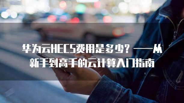 华为云HECS费用是多少?——从新手到高手的云计算入门指南