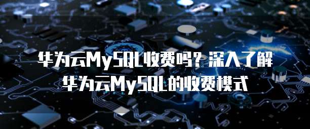 华为云MySQL收费吗?深入了解华为云MySQL的收费模式