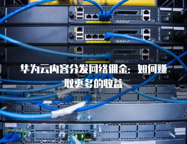 华为云内容分发网络佣金:如何赚取更多的收益