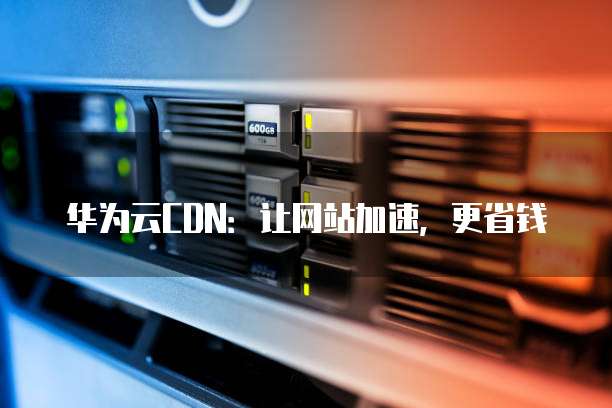 华为云CDN:让网站加速,更省钱