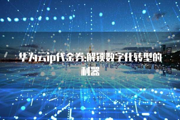 华为云ip代金券:解锁数字化转型的利器