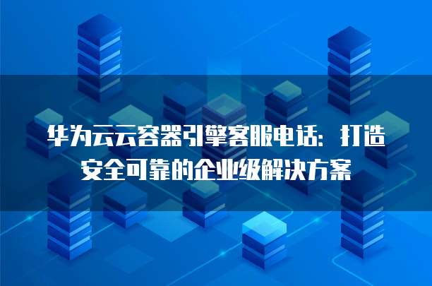 华为云云容器引擎客服电话:打造安全可靠的企业级解决方案