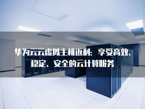 华为云云虚拟主机返利：享受高效、稳定、安全的云计算服务