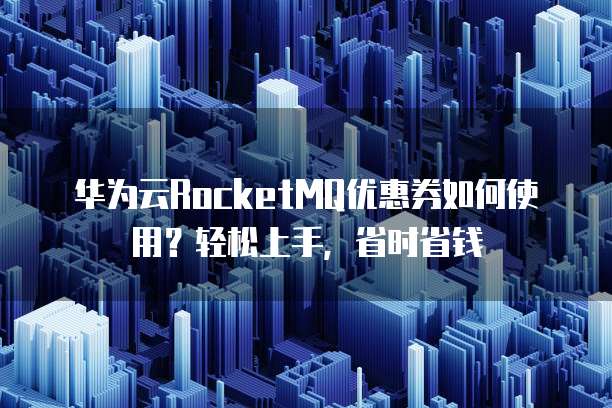 华为云RocketMQ优惠券如何使用?轻松上手,省时省钱