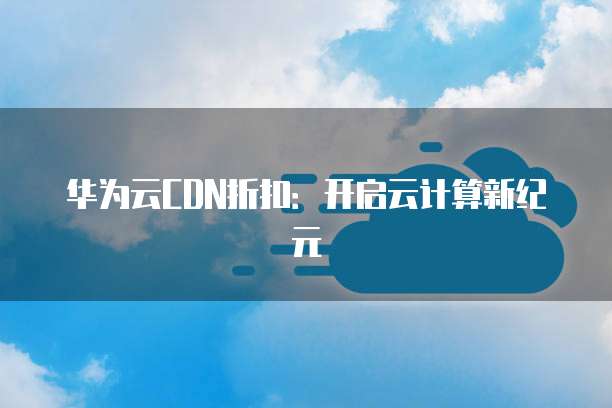华为云CDN折扣：开启云计算新纪元