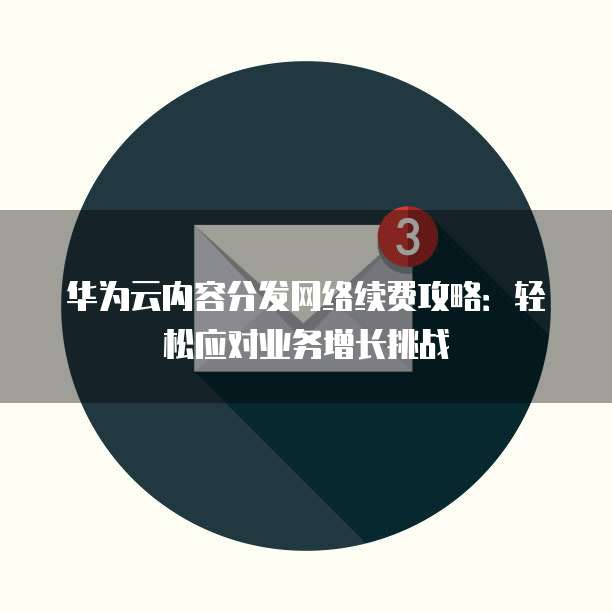 华为云内容分发网络续费攻略:轻松应对业务增长挑战