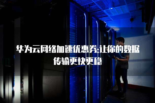 华为云网络加速优惠券:让你的数据传输更快更稳