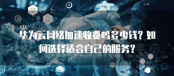华为云网络加速收费吗多少钱?如何选择适合自己的服务?