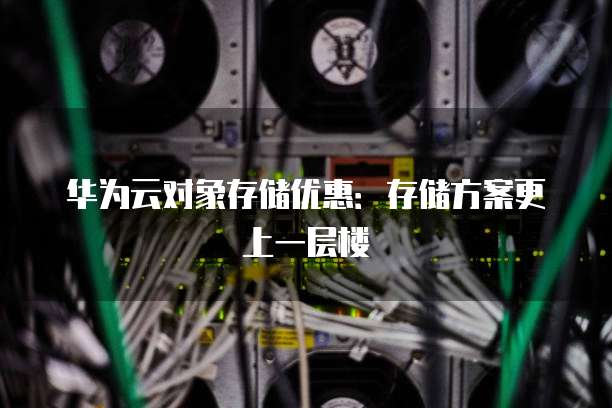 华为云对象存储优惠:存储方案更上一层楼